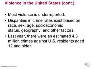 © 2013 Pearson Education, Inc.
Violence in the United States (cont.)
• Most violence is underreported.
• Disparities in crime rates exist based on
race, sex, age, socioeconomic
status, geography, and other factors.
• Last year, there were an estimated 4.3
million crimes against U.S. residents aged
12 and older.
 
