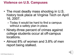 © 2013 Pearson Education, Inc.
Violence on U.S. Campuses
• The most deadly mass shooting in U.S.
history took place at Virginia Tech on April
16, 2007.
– Today it would be hard to find a campus
without a safety plan in place.
• Ninety-three percent of crimes against
college students occur at off-campus
locations.
• Almost 8% of women and 3.8% of men
report being stalked.
 