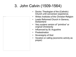 3. John Calvin (1509-1564)
• Doctor, Theologian of the (Catholic)
Church until conversion experience.
• Writes Institutes of the Christian Religion
• Leads Reformed Church in Geneva,
Switzerland
• Very austere version of “primitive” or
original Christianity
• Influenced by St. Augustine
• Predestination
• Sovereignty of God
• Vocation or calling (economic activity as
prayer)
 