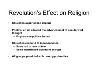 Revolution’s Effect on Religion
• Churches experienced decline
• Political crisis allowed the advancement of secularized
thought
– Emphasis on political issues
• Churches respond to independence
– Some had to reconstitute
– Some experienced significant changes
• All groups provided with new opportunities
 