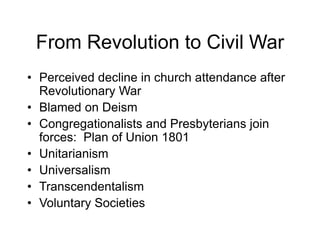 From Revolution to Civil War
• Perceived decline in church attendance after
Revolutionary War
• Blamed on Deism
• Congregationalists and Presbyterians join
forces: Plan of Union 1801
• Unitarianism
• Universalism
• Transcendentalism
• Voluntary Societies
 