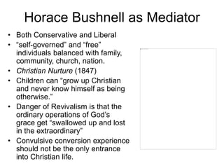 Horace Bushnell as Mediator
• Both Conservative and Liberal
• “self-governed” and “free”
individuals balanced with family,
community, church, nation.
• Christian Nurture (1847)
• Children can “grow up Christian
and never know himself as being
otherwise.”
• Danger of Revivalism is that the
ordinary operations of God’s
grace get “swallowed up and lost
in the extraordinary”
• Convulsive conversion experience
should not be the only entrance
into Christian life.
 