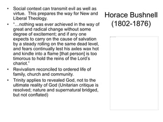Horace Bushnell
(1802-1876)
• Social context can transmit evil as well as
virtue. This prepares the way for New and
Liberal Theology.
• “…nothing was ever achieved in the way of
great and radical change without some
degree of excitement; and if any one
expects to carry on the cause of salvation
by a steady rolling on the same dead level,
and fears continually lest his axles wax hot
and kindle into a flame [that person] is too
timorous to hold the reins of the Lord’s
chariot.”
• Revivalism reconciled to ordered life of
family, church and community.
• Trinity applies to revealed God, not to the
ultimate reality of God (Unitarian critique is
resolved; nature and supernatural bridged,
but not conflated)
 