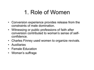 1. Role of Women
• Conversion experience provides release from the
constraints of male domination.
• Witnessing or public professions of faith after
conversion contributed to woman’s sense of self-
confidence.
• Charles Finney used women to organize revivals.
• Auxiliaries
• Female Education
• Woman’s suffrage
 