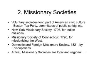 2. Missionary Societies
• Voluntary societies long part of American civic culture
- Boston Tea Party, committees of public safety, etc.
• New York Missionary Society, 1796, for Indian
missions.
• Missionary Society of Connecticut, 1798, for
missionizing the West.
• Domestic and Foreign Missionary Society, 1821, by
Episcopalians
• At first, Missionary Societies are local and regional….
 