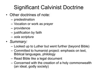 Significant Calvinist Doctrine
• Other doctrines of note:
– predestination
– Vocation or work as prayer
– providence
– justification by faith
– sola scriptura
• Summary:
– Looked up to Luther but went further (beyond Bible)
– Committed to humanist project: emphasis on text,
Biblical languages, philology
– Read Bible like a legal document
– Concerned with the creation of a holy commonwealth
(an ideal, godly society)
 