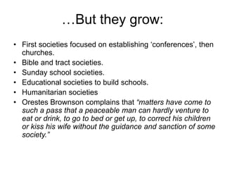 …But they grow:
• First societies focused on establishing ‘conferences’, then
churches.
• Bible and tract societies.
• Sunday school societies.
• Educational societies to build schools.
• Humanitarian societies
• Orestes Brownson complains that “matters have come to
such a pass that a peaceable man can hardly venture to
eat or drink, to go to bed or get up, to correct his children
or kiss his wife without the guidance and sanction of some
society.”
 