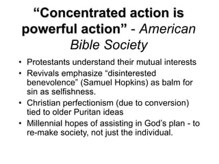 “Concentrated action is
powerful action” - American
Bible Society
• Protestants understand their mutual interests
• Revivals emphasize “disinterested
benevolence” (Samuel Hopkins) as balm for
sin as selfishness.
• Christian perfectionism (due to conversion)
tied to older Puritan ideas
• Millennial hopes of assisting in God’s plan - to
re-make society, not just the individual.
 