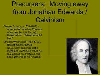 Precursers: Moving away
from Jonathan Edwards /
Calvinism
Charles Chauncy (1705-1787) -
opponent of Jonathan Edwards
advances Arminianism into
Universalism: “Salvation for All
Men”
Elhanan Winchester (1751-1797),
Baptist minister turned
Universalist contends that a
moral and loving God would not
rest until all his creatures had
been gathered to his Kingdom.
 