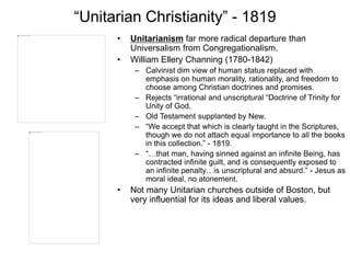 “Unitarian Christianity” - 1819
• Unitarianism far more radical departure than
Universalism from Congregationalism.
• William Ellery Channing (1780-1842)
– Calvinist dim view of human status replaced with
emphasis on human morality, rationality, and freedom to
choose among Christian doctrines and promises.
– Rejects “irrational and unscriptural “Doctrine of Trinity for
Unity of God.
– Old Testament supplanted by New.
– “We accept that which is clearly taught in the Scriptures,
though we do not attach equal importance to all the books
in this collection.” - 1819.
– “…that man, having sinned against an infinite Being, has
contracted infinite guilt, and is consequently exposed to
an infinite penalty…is unscriptural and absurd.” - Jesus as
moral ideal, no atonement.
• Not many Unitarian churches outside of Boston, but
very influential for its ideas and liberal values.
 