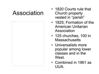 Association
• 1820 Courts rule that
Church property
vested in “parish”
• 1825; Formation of the
American Unitarian
Association
• 125 churches, 100 in
Massachusetts
• Universalists more
popular among lower
classes and in the
West.
• Combined in 1961 as
UUA.
 