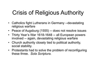 Crisis of Religious Authority
• Catholics fight Lutherans in Germany --devastating
religious warfare
• Peace of Augsburg (1555) -- does not resolve issues
• Thirty Year’s War 1618-1648 -- all European powers
involved -- again, devastating religious warfare
• Church authority closely tied to political authority,
social stability.
• Protestants had to solve the problem of reconfiguring
these three. Sola Scriptura.
 