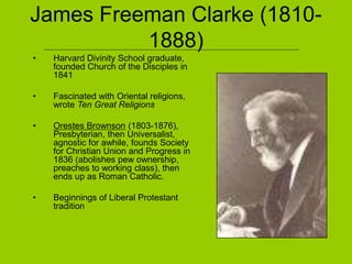 James Freeman Clarke (1810-
1888)
• Harvard Divinity School graduate,
founded Church of the Disciples in
1841
• Fascinated with Oriental religions,
wrote Ten Great Religions
• Orestes Brownson (1803-1876),
Presbyterian, then Universalist,
agnostic for awhile, founds Society
for Christian Union and Progress in
1836 (abolishes pew ownership,
preaches to working class), then
ends up as Roman Catholic.
• Beginnings of Liberal Protestant
tradition
 