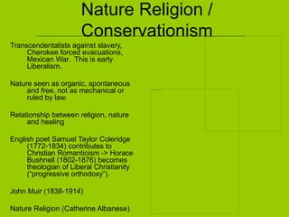 Nature Religion /
Conservationism
Transcendentalists against slavery,
Cherokee forced evacuations,
Mexican War. This is early
Liberalism.
Nature seen as organic, spontaneous
and free, not as mechanical or
ruled by law.
Relationship between religion, nature
and healing
English poet Samuel Taylor Coleridge
(1772-1834) contributes to
Christian Romanticism -> Horace
Bushnell (1802-1876) becomes
theologian of Liberal Christianity
(“progressive orthodoxy”).
John Muir (1838-1914)
Nature Religion (Catherine Albanese)
 