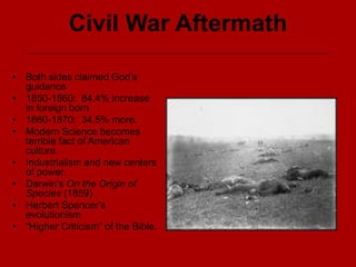 Civil War Aftermath
• Both sides claimed God’s
guidance
• 1850-1860: 84.4% increase
in foreign born
• 1860-1870: 34.5% more.
• Modern Science becomes
terrible fact of American
culture.
• Industrialism and new centers
of power.
• Darwin’s On the Origin of
Species (1859)
• Herbert Spencer’s
evolutionism
• “Higher Criticism” of the Bible.
 