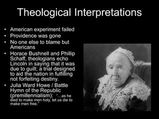 Theological Interpretations
• American experiment failed
• Providence was gone
• No one else to blame but
Americans
• Horace Bushnell and Phillip
Schaff, theologians echo
Lincoln in saying that it was
due to guilt; a trial designed
to aid the nation in fulfilling
not forfeiting destiny.
• Julia Ward Howe / Battle
Hymn of the Republic
(premillennialism): “…as he
died to make men holy, let us die to
make men free.”
 