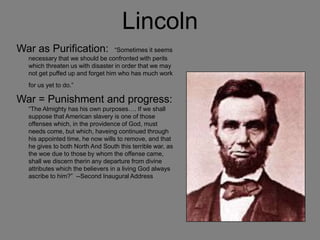 Lincoln
War as Purification: “Sometimes it seems
necessary that we should be confronted with perils
which threaten us with disaster in order that we may
not get puffed up and forget him who has much work
for us yet to do.”
War = Punishment and progress:
“The Almighty has his own purposes…. If we shall
suppose that American slavery is one of those
offenses which, in the providence of God, must
needs come, but which, haveing continued through
his appointed time, he now wills to remove, and that
he gives to both North And South this terrible war, as
the woe due to those by whom the offense came,
shall we discern therin any departure from divine
attributes which the believers in a living God always
ascribe to him?” --Second Inaugural Address
 