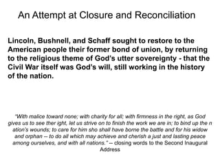 Lincoln, Bushnell, and Schaff sought to restore to the
American people their former bond of union, by returning
to the religious theme of God’s utter sovereignty - that the
Civil War itself was God’s will, still working in the history
of the nation.
“With malice toward none; with charity for all; with firmness in the right, as God
gives us to see ther ight, let us strive on to finish the work we are in; to bind up the n
ation’s wounds; to care for him sho shall have borne the battle and for his widow
and orphan -- to do all which may achieve and cherish a just and lasting peace
among ourselves, and with all nations.” -- closing words to the Second Inaugural
Address
An Attempt at Closure and Reconciliation
 