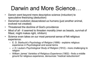 Darwin and More Science…
• Darwin went beyond mere descriptive science (induction) to
speculative theorizing (deduction)
• Darwinian evolution desacralized us humans (just another animal,
evolved not created)
• Threatened the doctrine of God’s providence
• Most of all - it seemed to threaten morality (men as beasts, survival of
fittest, might makes right, nihilism)
• Science even takes on our most personal sense of felt religious
experience:
– E. D. Starbuck’s Psychology of Religion (1899) - explains religious
experience in Psychological and social terms
– J. H. Leuba’s Psychological Study of Religion (1912) - more challenging to
religion
– William James’ Varieties of Religious Experience (1902) - finds a middle
ground for religious experience, denounces “medical reductionism”
 