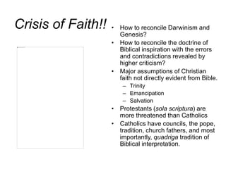 Crisis of Faith!! • How to reconcile Darwinism and
Genesis?
• How to reconcile the doctrine of
Biblical inspiration with the errors
and contradictions revealed by
higher criticism?
• Major assumptions of Christian
faith not directly evident from Bible.
– Trinity
– Emancipation
– Salvation
• Protestants (sola scriptura) are
more threatened than Catholics
• Catholics have councils, the pope,
tradition, church fathers, and most
importantly, quadriga tradition of
Biblical interpretation.
 