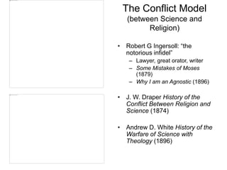 The Conflict Model
(between Science and
Religion)
• Robert G Ingersoll: “the
notorious infidel”
– Lawyer, great orator, writer
– Some Mistakes of Moses
(1879)
– Why I am an Agnostic (1896)
• J. W. Draper History of the
Conflict Between Religion and
Science (1874)
• Andrew D. White History of the
Warfare of Science with
Theology (1896)
 