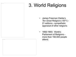 3. World Religions
• James Freeman Clarke’s
Ten Great Religions (1871) -
21 editions - sympathetic
appraisal of other religions.
• 1892-1893: World’s
Parliament of Religions -
more than 150,000 people
attend.
 