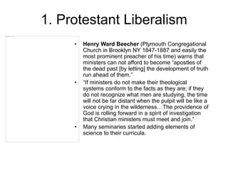 1. Protestant Liberalism
• Henry Ward Beecher (Plymouth Congregational
Church in Brooklyn NY 1847-1887 and easily the
most prominent preacher of his time) warns that
ministers can not afford to become “apostles of
the dead past [by letting] the development of truth
run ahead of them.”
• “If ministers do not make their theological
systems conform to the facts as they are; if they
do not recognize what men are studying, the time
will not be far distant when the pulpit will be like a
voice crying in the wilderness…The providence of
God is rolling forward in a spirit of investigation
that Christian ministers must meet and join.”
• Many seminaries started adding elements of
science to their curricula.
 