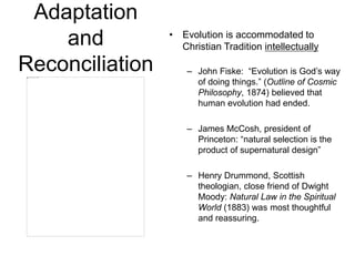 Adaptation
and
Reconciliation
• Evolution is accommodated to
Christian Tradition intellectually
– John Fiske: “Evolution is God’s way
of doing things.” (Outline of Cosmic
Philosophy, 1874) believed that
human evolution had ended.
– James McCosh, president of
Princeton: “natural selection is the
product of supernatural design”
– Henry Drummond, Scottish
theologian, close friend of Dwight
Moody: Natural Law in the Spiritual
World (1883) was most thoughtful
and reassuring.
 
