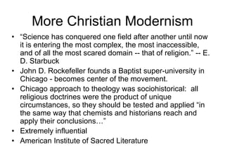 More Christian Modernism
• “Science has conquered one field after another until now
it is entering the most complex, the most inaccessible,
and of all the most scared domain -- that of religion.” -- E.
D. Starbuck
• John D. Rockefeller founds a Baptist super-university in
Chicago - becomes center of the movement.
• Chicago approach to theology was sociohistorical: all
religious doctrines were the product of unique
circumstances, so they should be tested and applied “in
the same way that chemists and historians reach and
apply their conclusions…”
• Extremely influential
• American Institute of Sacred Literature
 