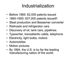 Industrialization
• Before 1865: 62,000 patents issued
• 1865-1900: 637,000 patents issued!!
• Steal production and Bessemer converter
• Railroads and refrigerator cars
• Discovery of oil, tank cars, pipelines.
• Typewriter, transatlantic cable, telephone
• Electricity, light bulbs, motors
• Automobiles
• Motion pictures
• By 1894, the U.S. is by far the leading
manufacturing nation of the world.
 