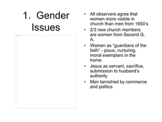 1. Gender
Issues
• All observers agree that
women more visible in
church than men from 1650’s
• 2/3 new church members
are women from Second G.
A.
• Women as “guardians of the
faith” - pious, nurturing,
moral exemplars in the
home.
• Jesus as servant, sacrifice,
submission to husband’s
authority
• Men tarnished by commerce
and politics
 