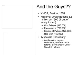 And the Guys??
• YMCA, Boston, 1851
• Fraternal Organizations 5.5
million by 1900 (1 out of
every 4 men)
– Odd Fellows (810,000)
– Freemasons (750,000)
– Knights of Pythias (475,000)
– Red Men (165,000)
• ‘Muscular Christianity’
– Anglo-saxon racism,
commerce, warfare, moral
reform, Billy Sunday, Oliver
Wendell Holmes
 