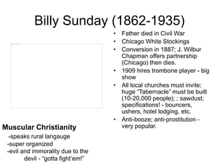 Billy Sunday (1862-1935)
• Father died in Civil War
• Chicago White Stockings
• Conversion in 1887; J. Wilbur
Chapman offers partnership
(Chicago) then dies.
• 1909 hires trombone player - big
show
• All local churches must invite;
huge “Tabernacle” must be built
(10-20,000 people); ; sawdust;
specifications! - bouncers,
ushers, hotel lodging, etc.
• Anti-booze; anti-prostitution -
very popular.Muscular Christianity
-speaks rural langauge
-super organized
-evil and immorality due to the
devil - “gotta fight’em!”
 