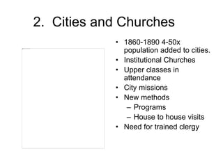 2. Cities and Churches
• 1860-1890 4-50x
population added to cities.
• Institutional Churches
• Upper classes in
attendance
• City missions
• New methods
– Programs
– House to house visits
• Need for trained clergy
 