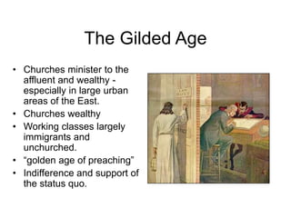 The Gilded Age
• Churches minister to the
affluent and wealthy -
especially in large urban
areas of the East.
• Churches wealthy
• Working classes largely
immigrants and
unchurched.
• “golden age of preaching”
• Indifference and support of
the status quo.
 