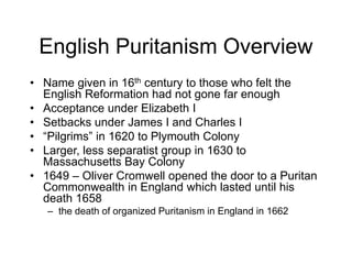 English Puritanism Overview
• Name given in 16th century to those who felt the
English Reformation had not gone far enough
• Acceptance under Elizabeth I
• Setbacks under James I and Charles I
• “Pilgrims” in 1620 to Plymouth Colony
• Larger, less separatist group in 1630 to
Massachusetts Bay Colony
• 1649 – Oliver Cromwell opened the door to a Puritan
Commonwealth in England which lasted until his
death 1658
– the death of organized Puritanism in England in 1662
 