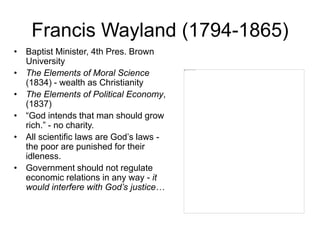 Francis Wayland (1794-1865)
• Baptist Minister, 4th Pres. Brown
University
• The Elements of Moral Science
(1834) - wealth as Christianity
• The Elements of Political Economy,
(1837)
• “God intends that man should grow
rich.” - no charity.
• All scientific laws are God’s laws -
the poor are punished for their
idleness.
• Government should not regulate
economic relations in any way - it
would interfere with God’s justice…
 