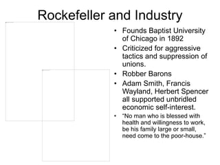 Rockefeller and Industry
• Founds Baptist University
of Chicago in 1892
• Criticized for aggressive
tactics and suppression of
unions.
• Robber Barons
• Adam Smith, Francis
Wayland, Herbert Spencer
all supported unbridled
economic self-interest.
• “No man who is blessed with
health and willingness to work,
be his family large or small,
need come to the poor-house.”
 