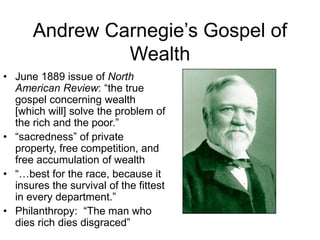 Andrew Carnegie’s Gospel of
Wealth
• June 1889 issue of North
American Review: “the true
gospel concerning wealth
[which will] solve the problem of
the rich and the poor.”
• “sacredness” of private
property, free competition, and
free accumulation of wealth
• “…best for the race, because it
insures the survival of the fittest
in every department.”
• Philanthropy: “The man who
dies rich dies disgraced”
 