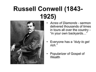 Russell Conwell (1843-
1925)
• Acres of Diamonds - sermon
delivered thousands of times
in tours all over the country -
“in your own backyards…”
• Everyone has a “duty to get
rich.”
• Popularizer of Gospel of
Wealth
 