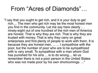 From “Acres of Diamonds”…
"I say that you ought to get rich, and it is your duty to get
rich.... The men who get rich may be the most honest men
you find in the community. Let me say here clearly .. .
ninety-eight out of one hundred of the rich men of America
are honest. That is why they are rich. That is why they are
trusted with money. That is why they carry on great
enterprises and find plenty of people to work with them. It is
because they are honest men. ... ... I sympathize with the
poor, but the number of poor who are to be sympathized
with is very small. To sympathize with a man whom God
has punished for his sins ... is to do wrong.... let us
remember there is not a poor person in the United States
who was not made poor by his own shortcomings. ..."
 