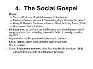4. The Social Gospel
• Roots:
– Thomas Chalmers, Scottish theologian/philanthropist
– Frederick Denison Maurice & Charles Kingsley’s “Christian Socialism”
– Henry M. Dexter’s The Moral Influence of Manufacturing Towns (1848)
– German and Swiss Socialists
• Ministers tried to confront the indifference and social ignorance of
congregations by confronting them with facts of poverty, squalor,
injustice.
• Aligned with the Progressive Movement in politics
• Social justice, urban poor, and the labor movement
• Social activism
• Social Settlements modeled after Toynbee Hall in London (1884)
– Jane Addams founds Hull House in Chicago
 