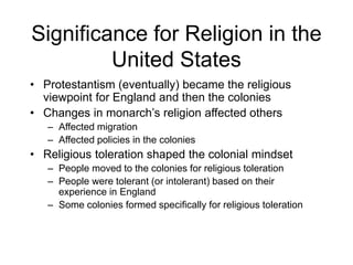 Significance for Religion in the
United States
• Protestantism (eventually) became the religious
viewpoint for England and then the colonies
• Changes in monarch’s religion affected others
– Affected migration
– Affected policies in the colonies
• Religious toleration shaped the colonial mindset
– People moved to the colonies for religious toleration
– People were tolerant (or intolerant) based on their
experience in England
– Some colonies formed specifically for religious toleration
 