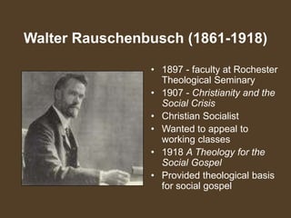Walter Rauschenbusch (1861-1918)
• 1897 - faculty at Rochester
Theological Seminary
• 1907 - Christianity and the
Social Crisis
• Christian Socialist
• Wanted to appeal to
working classes
• 1918 A Theology for the
Social Gospel
• Provided theological basis
for social gospel
 