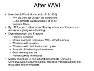 After WWI
• Interchurch World Movement (1919-1920)
– “Win the world for Christ in this generation!”
– “…the complete evangelization of all of life.”
– Complete failure
• By 1925, church attendance, Sunday school enrollments, and
missionary giving was declining.
• Disenchantment and Fracture
– Failure of Versailles
– Strikes, economic recession of 1919, corrupt business
– Weariness with crusades
– Weariness with discipline imposed by War
– Scandals of the Harding administration
– Guys returning from war
– Women working in industries
• Mostly contribute to non-Liberal movements (Christian
Conservatives, Fundamentalists, Holiness-Pentecostalism, etc. -
discussed in later chapters)
 