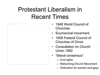 Protestant Liberalism in
Recent Times
• 1948 World Council of
Churches
• Ecumenical movement
• 1908 Federal Council of
Churches of Christ
• Consultation on Church
Union 1962
• “liberal consensus”
– Civil rights
– Welcoming Church Movement
– Ordination for women and gays
 