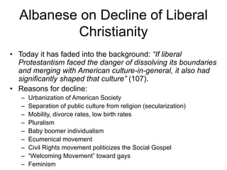Albanese on Decline of Liberal
Christianity
• Today it has faded into the background: “If liberal
Protestantism faced the danger of dissolving its boundaries
and merging with American culture-in-general, it also had
significantly shaped that culture” (107).
• Reasons for decline:
– Urbanization of American Society
– Separation of public culture from religion (secularization)
– Mobility, divorce rates, low birth rates
– Pluralism
– Baby boomer individualism
– Ecumenical movement
– Civil Rights movement politicizes the Social Gospel
– “Welcoming Movement” toward gays
– Feminism
 