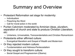 Summary and Overview
• Protestant Reformation set stage for modernity:
– Individualism
– Preaching the Word
– Call for moral action in the world
• Puritan Calvinism moderated by Arminian ideas, pluralism,
separation of church and state to produce Christian Liberalism,
etc:
– Unitarians, Universalists, Transcendentalists and Christian Romanticism
• Protestants either affirmed culture:
– Evangelical liberalism and Gospel of Wealth and Modernism
• Or they rejected modern culture:
– Fundamentalism and Holiness-Pentecostalism
• Or they sought to transform culture:
– Social Gospel and Progressivism (Obama)
 