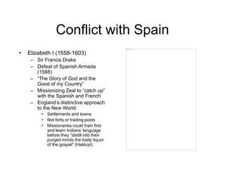 Conflict with Spain
• Elizabeth I (1558-1603)
– Sir Francis Drake
– Defeat of Spanish Armada
(1588)
– “The Glory of God and the
Good of my Country”
– Missionizing Zeal to “catch up”
with the Spanish and French
– England’s distinctive approach
to the New World:
• Settlements and towns
• Not forts or trading posts
• Missionaries could train first
and learn Indians’ language
before they “distill into their
purged minds the lively liquor
of the gospel” (Hakluyt).
 