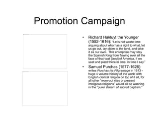 Promotion Campaign
• Richard Hakluyt the Younger
(1552-1616): “Let’s not waste time
arguing about who has a right to what, let
us go out, lay claim to the land, and take
it as our own. This enterprise may stay
the Spanish King from flowing over all the
face of that vast [land] of America, if we
seat and plant there in time, in time I say.”
• Samuel Purchas (1577-1626):
writes Purchas his Pilgramage in 1613 -
huge 4 volume history of the world with
English clerical religion on top of it all, for
all other “worn-out rites or present
irreligious religions” would all be washing
in the “purer stream of sacred baptism.”
 